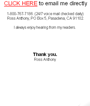  CLICK HERE to email me directly

1-800-767-7186. (24/7 voice mail checked daily)
 Ross Anthony, PO Box 5, Pasadena, CA 91102. 

I always enjoy hearing from my readers.
Thank you.
Ross Anthony